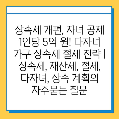 상속세 개편, 자녀 공제 1인당 5억 원! 다자녀 가구 상속세 절세 전략 | 상속세, 재산세, 절세, 다자녀, 상속 계획