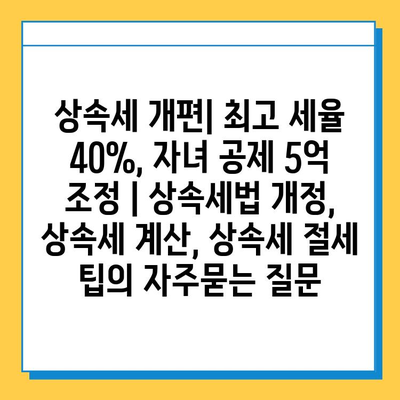 상속세 개편| 최고 세율 40%, 자녀 공제 5억 조정 | 상속세법 개정, 상속세 계산, 상속세 절세 팁