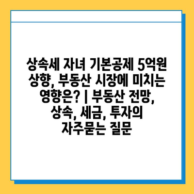 상속세 자녀 기본공제 5억원 상향, 부동산 시장에 미치는 영향은? | 부동산 전망, 상속, 세금, 투자